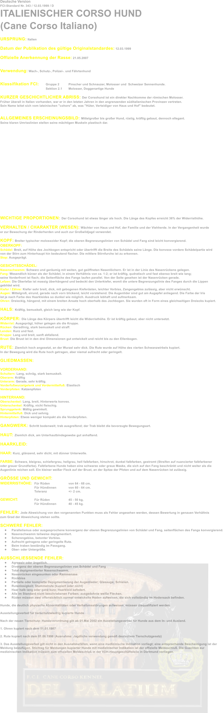 Deutsche Version FCI-Standard Nr. 343 / 12.03.1999 / D ITALIENISCHER CORSO HUND (Cane Corso Italiano)  URSPRUNG: Italien  Datum der Publikation des gltige Originalstandardes: 12.03.1999  Offizielle Anerkennung der Rasse: 21.05.2007   Verwendung: Wach-, Schutz-, Polizei-. und Fhrtenhund   Klassifikation FCI: 	Gruppe 2 	Pinscher und Schnauzer, Molosser und  Schweizer Sennenhunde. Sektion 2.1	Molosser, Doggenartige Hunde  KURZER GESCHICHTLICHER ABRISS: Der Corsohund ist ein direkter Nachkomme der rmischen Molosser.  Frher berall in Italien vorhanden, war er in den letzten Jahren in den angrenzenden sditalienischen Provinzen vertreten. Sein Name leitet sich vom lateinischen "cohors" ab, was "Hter, Verteidiger von Haus und Hof" bedeutet.   ALLGEMEINES ERSCHEINUNGSBILD: Mittelgroer bis groer Hund, rstig, krftig gebaut, dennoch ellegant.  Seine klaren Umrisslinien stellen seine mchtigen Muskeln plastisch dar.                  WICHTIGE PROPORTIONEN: Der Corsohund ist etwas lnger als hoch. Die Lnge des Kopfes erreicht 36% der Widerristhhe.  VERHALTEN / CHARAKTER (WESEN): Wchter von Haus und Hof, der Familie und der Viehherde. In der Vergangenheit wurde  er zur Bewachung der Rinderherden und auch zur Growildjagd verwendet.  KOPF: Breiter typischer molossoider Kopf; die oberen Begrenzungslinien von Schdel und Fang sind leicht konvergierend. OBERKOPF: Schdel: Breit, auf Hhe des Jochbogen entspricht oder bertrifft die Breite des Schdels seine Lnge. Die konvexe vordere Schdelpartie wird von der Stirn zum Hinterhaupt hin bedeutend flacher. Die mittlere Stirnfurche ist zu erkennen. Stop: Ausgeprgt.  GESICHTSSCHDEL: Nasenschwamm: Schwarz und gerumig mit weiten, gut geffneten Nasenlchern. Er ist in der Linie des Nasenrckens gelegen. Fang: Wesendlich krzer als der Schdel, in einem Verhltnis von ca. 1:2; er ist krftig, qudratisch und fast ebenso breit wie lang;  seine Vorderfront ist flach; die Seitenflche des Fangs laufen parallel. Von der Seite gesehen ist der Nasenrcken gerade. Lefzen: Die Oberlefze ist massig berhngend und bedeckt den Unterkiefer, womit die untere Begrenzungslinie des Fanges durch die Lippen  gebildet wird. Kiefer / Zhne: Kiefer sehr breit, dick, mit gebogenen Kiefersten, leichter Vorbiss, Zangengebiss zulssig, aber nicht erwnscht. Augen: Mittelgro, eirund, gerade nach vorn blickend, leicht vorstehend. Die Augenlider sind gut am Augapfel anliegend. Die Farbe der Iris  ist je nach Farbe des Haarkleides so dunkel wie mglich. Ausdruck lebhaft und aufmerksam. Ohren: Dreieckig, hngend, mit einem breiten Ansatz hoch oberhalb des Jochbogen. Sie wurden oft in Form eines gleichseitigen Dreiecks kupiert.  HALS: Krftig, bemuskelt, gleich lang wie der Kopf.  KRPER: Die Lnge des Krpers bertrifft leicht die Widerristhhe. Er ist krftig gebaut, aber nicht untersetzt. Widerrist: Ausgeprgt, hher gelegen als die Kruppe. Rcken: Geradlinig, stark bemuskelt und straff. Lenden: Kurz und fest. Kruppe: Lang und breit, sanft abfallend. Brust: Die Brust ist in den drei Dimensionen gut entwickelt und reicht bis zu den Ellenbogen.  RUTE: Ziemlich hoch angesetzt, an der Wurzel sehr dick. Die Rute wurde auf Hhe des vierten Schwanzwirbels kupiert. In der Bewegung wird die Rute hoch getragen, aber niemal aufrecht oder geringelt.  GLIEDMASSEN:  VORDERHAND: Schultern: Lang, schrg, stark bemuskelt. Oberarm: Krftig Unterarm: Gerade, sehr krftig. Vorderfuwurzelgelenk und Vordermittelfu: Elastisch Vorderpfoten: Katzenpfoten  HINTERHAND: Oberschenkel: Lang, breit, Hinterwerts konvex.  Unterschenkel: Krftig, nicht fleischig. Sprunggelenk: Mig gewinkelt. Hintermittelfu: Dick und sehnig. Hinterpfoten: Etwas weniger kompakt als die Vorderpfoten.  GANGWERK: Schritt bodenweit; trab ausgreifend; der Trab bleibt die bevorzugte Bewegungsart.  HAUT: Ziemlich dick, am Unterhautbindegewebe gut anhaftend.  HAARKLEID:  HAAR: Kurz, glnzend, sehr dicht, mit dnner Unterwolle.  FARBE: Schwarz, bleigrau, schiefergrau, hellgrau, hell falbfarben, hirschrot, dunkel falbfarben, gestromt (Streifen auf nuancierter falbfarbener  oder grauer Grundfarbe). Falbfarbene Hunde haben eine schwarze oder graue Maske, die sich auf den Fang beschrnkt und nicht weiter als die  Augenlinie reichen soll. Ein kleiner weier Fleck auf der Brust, an der Spitze der Pfoten und auf dem Nasenrcken ist zulssig.  GRSSE UND GEWICHT: WIDERRISTHHE:	Fr Rden	 	von 64 - 68 cm,  Fr Hndinnen		von 60 - 64 cm. Toleranz		+/- 2 cm.  GEWICHT:		Fr Rden		45 - 50 kg, Fr Hndinnen		40 - 45 kg.  FEHLER: Jede Abweichung von den vorgenannten Punkten muss als Fehler angesehen werden, dessen Bewertung in genauen Verhltnis  zum Grad der Abweichung stehen sollte.  SCHWERE FEHLER: 	Parallelismus oder ausgesprochene konvergenz der oberen Begrenzungslinien von Schdel und Fang, seitenflchen des Fangs konvergierend. 	Nasenschwamm teilweise depigmentiert. 	Scherengebiss, betonter Vorbiss. 	Aufrecht getragene oder geringelte Rute. 	Beim traben bestndig im Passgang. 	Ober- oder Untergre.  AUSSCHLIESSENDE FEHLER: 	Agressiv oder ngstlich. 	Divergenz der oberen Begrenzungslinien von Schdel und Fang 	Total depigmentierter Nasenschwamm. 	Nasenrcken eingesunken oder Rammsnase. 	Rckbiss 	Partielle oder komplette Depigmentierung der Augenlieder; Glasauge; Schielen. 	Rutenlosigkeit; Stummelrute (kupiert oder nicht) 	Haar halb lang oder ganz kurz; Haarkleid befedert. 	Alle im Standard nicht beschriebenen Farben; ausgedehnte weie Flecken. 	Rden mssen zwei offensichtlich normal entwickelte Hoden aufweisen, die sich vollstndig im Hodensack befinden.  Hunde, die deutlich physische Abnormalitten oder Verhaltensstrungen aufweisen, mssen disqualifiziert werden.  Ausstellungsverbot fr tierschutzwiedrig kupierte Hunde  Nach der neuen Tierschutz- Hundeverordnung gilt ab 01.Mai 2002 ein Ausstellungsverbot fr Hunde aus dem In- und Ausland.  1. Ohren kupiert nach dem 01.01.1987  2. Rute kupiert nach dem 01.06.1998 (Ausnahme: Jagdliche verwendung gem deutschem Tierschutzgesetz)  3. Das Ausstellungsverbot gilt nicht in den Ausnahmefllen, wenn eine medizinische Indikation vorliegt; eine entsprechende Bescheinigung ist der Meldung beizufgen. Stichtag fr Meldungen kupierter Hunde mit medizinischer Indikation ist der offizielle Meldeschlu. Die Guachten zur  medizinischen Indikation mssen zum offiziellen Meldeschlu in der VDH-Hauptgeschftstelle in Dortmund vorliegen.